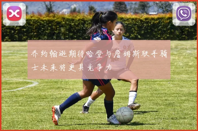 乔约翰逊期待哈登与詹姆斯联手骑士未来将更具竞争力