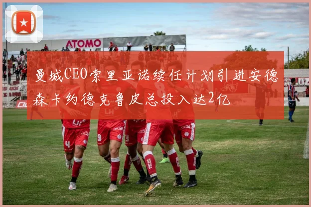 曼城CEO索里亚诺续任计划引进安德森卡约德克鲁皮总投入达2亿