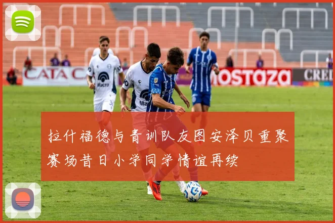 拉什福德与青训队友图安泽贝重聚赛场昔日小学同学情谊再续