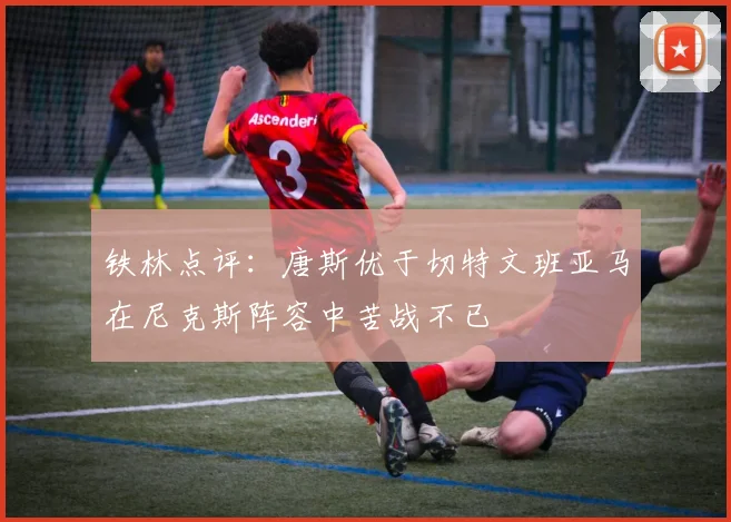 铁林点评：唐斯优于切特文班亚马在尼克斯阵容中苦战不已