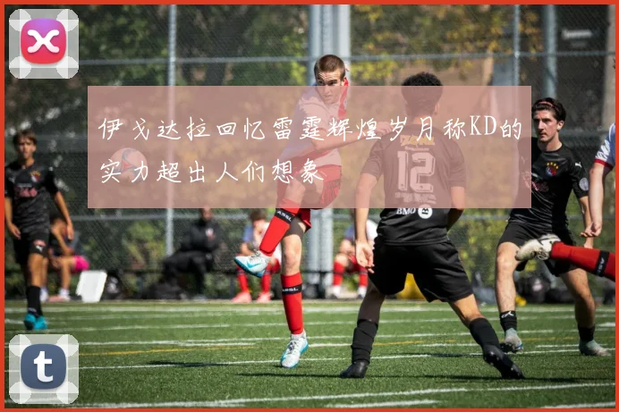 伊戈达拉回忆雷霆辉煌岁月称KD的实力超出人们想象