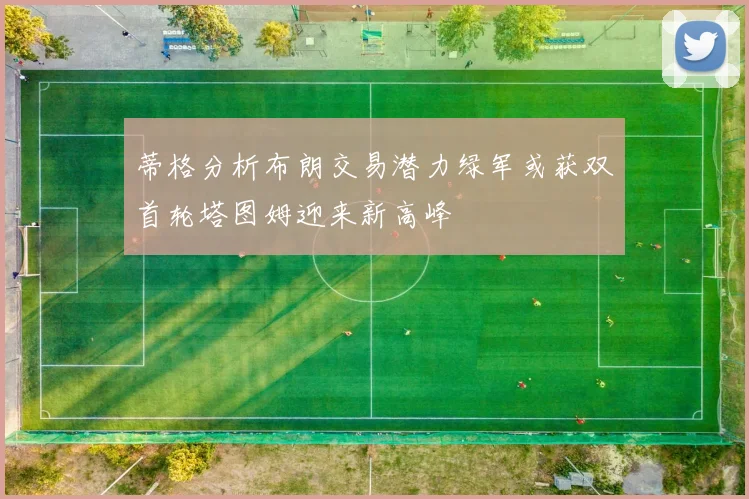 蒂格分析布朗交易潜力绿军或获双首轮塔图姆迎来新高峰