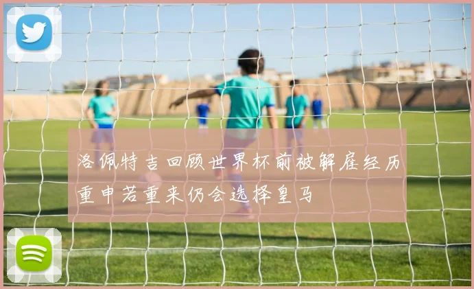洛佩特吉回顾世界杯前被解雇经历重申若重来仍会选择皇马
