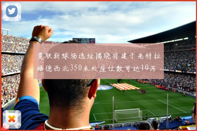 曼联新球场选址揭晓将建于老特拉福德西北350米处座位数可达10万