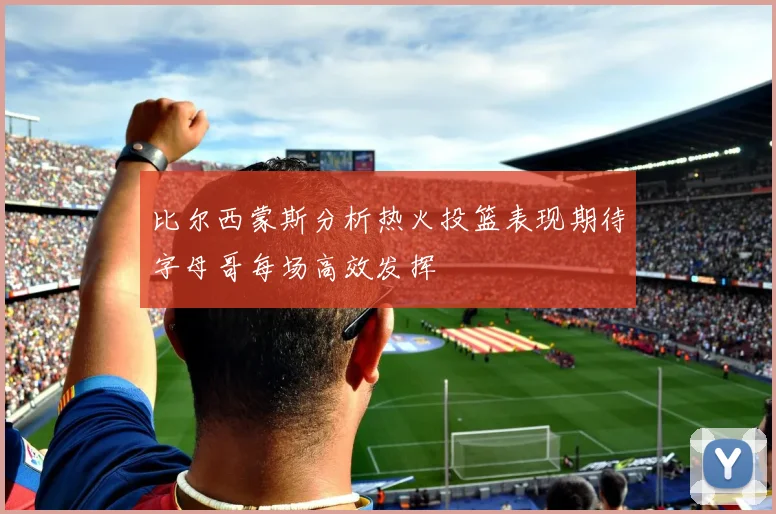 比尔西蒙斯分析热火投篮表现期待字母哥每场高效发挥