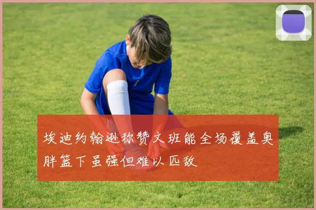 埃迪约翰逊称赞文班能全场覆盖奥胖篮下虽强但难以匹敌