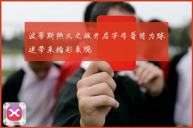 波蒂斯热火之旅开启字母哥将为球迷带来精彩表现