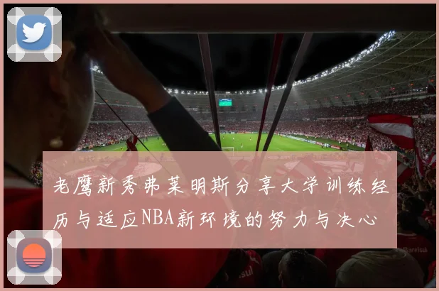 老鹰新秀弗莱明斯分享大学训练经历与适应NBA新环境的努力与决心