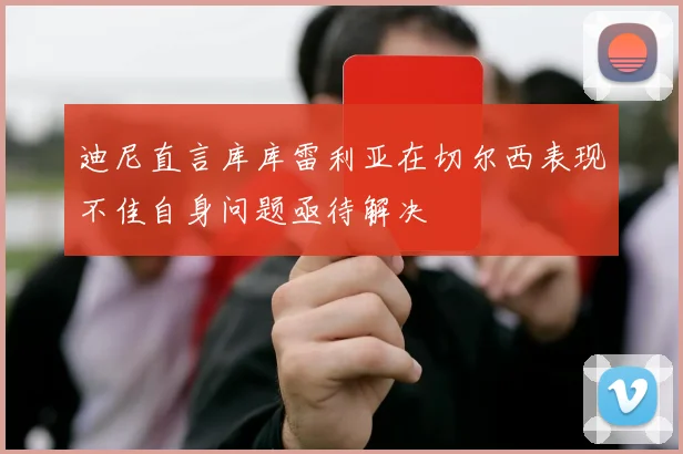 迪尼直言库库雷利亚在切尔西表现不佳自身问题亟待解决