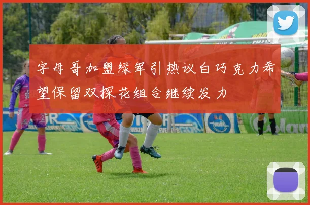 字母哥加盟绿军引热议白巧克力希望保留双探花组合继续发力